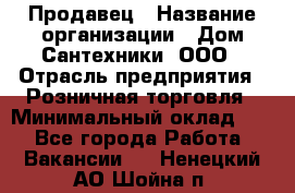 Продавец › Название организации ­ Дом Сантехники, ООО › Отрасль предприятия ­ Розничная торговля › Минимальный оклад ­ 1 - Все города Работа » Вакансии   . Ненецкий АО,Шойна п.